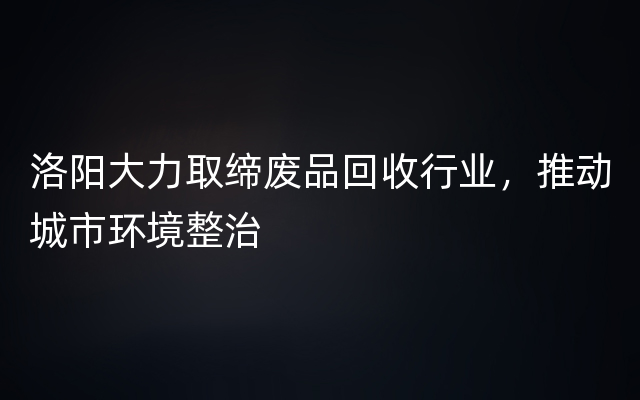 洛阳大力取缔废品回收行业，推动城市环境整治