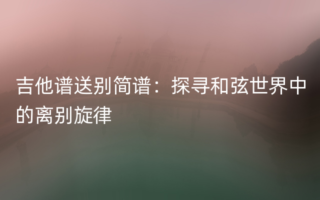 吉他谱送别简谱：探寻和弦世界中的离别旋律