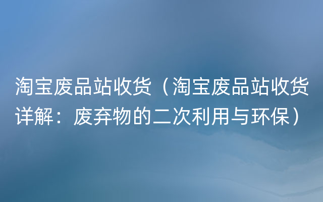 淘宝废品站收货（淘宝废品站收货详解：废弃物的二次利用与环保）