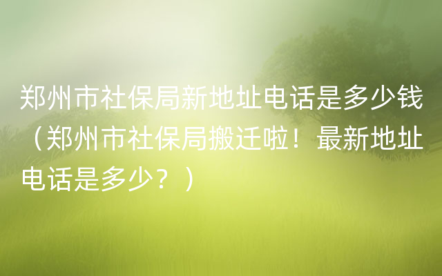 郑州市社保局新地址电话是多少钱（郑州市社保局搬迁啦！最新地址电话是多少？）