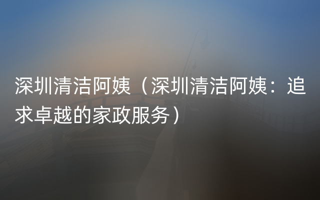 深圳清洁阿姨（深圳清洁阿姨：追求卓越的家政服务）