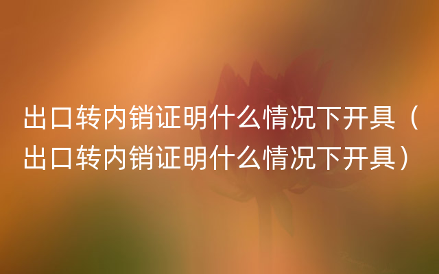 出口转内销证明什么情况下开具（出口转内销证明什么情况下开具）