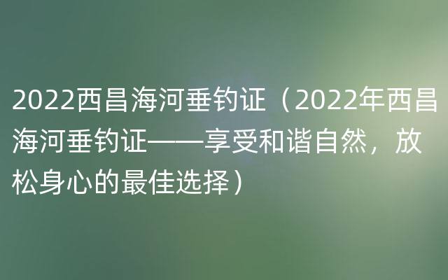 2022西昌海河垂钓证（2022年西昌海河垂钓证——享受和谐自然，放松身心的最佳选择）