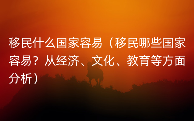 移民什么国家容易（移民哪些国家容易？从经济、文化、教育等方面分析）