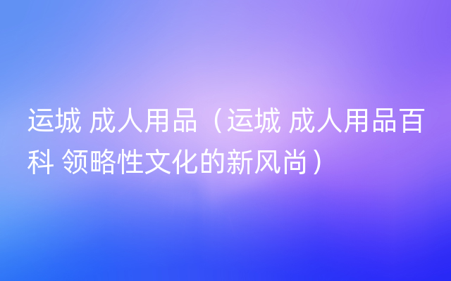 运城 成人用品（运城 成人用品百科 领略性文化的新风尚）