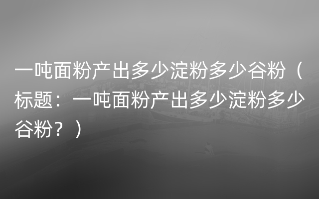 一吨面粉产出多少淀粉多少谷粉（标题：一吨面粉产出多少淀粉多少谷粉？）