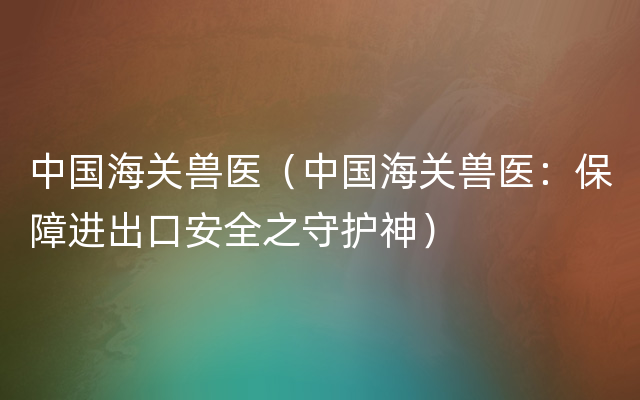 中国海关兽医（中国海关兽医：保障进出口安全之守护神）