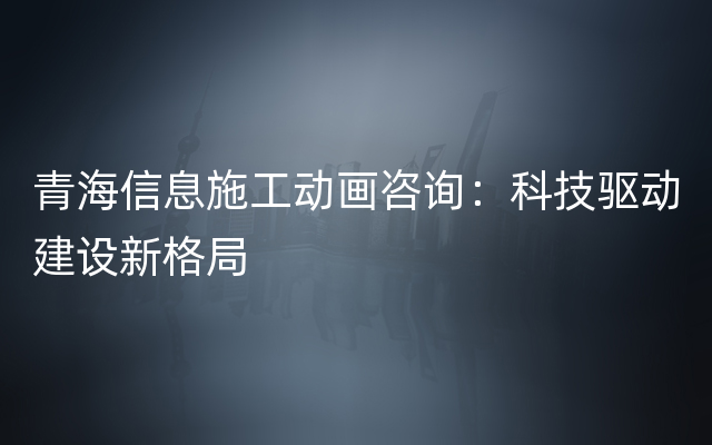 青海信息施工动画咨询：科技驱动建设新格局