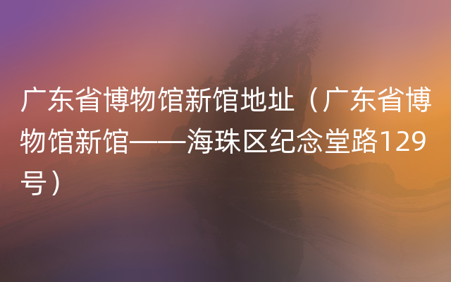 广东省博物馆新馆地址（广东省博物馆新馆——海珠区纪念堂路129号）