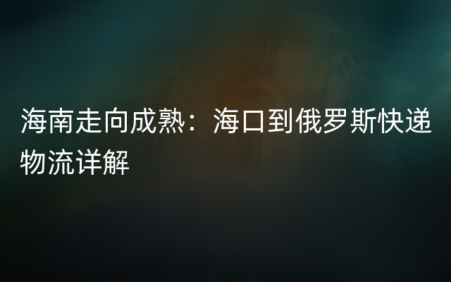 海南走向成熟：海口到俄罗斯快递物流详解