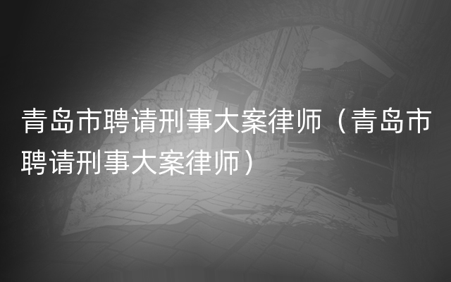 青岛市聘请刑事大案律师（青岛市聘请刑事大案律师）