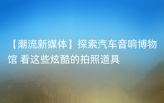 【潮流新媒体】探索汽车音响博物馆 看这些炫酷的拍照道具