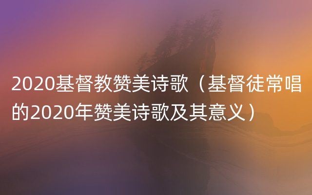 2020基督教赞美诗歌（基督徒常唱的2020年赞美诗歌及其意义）