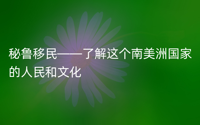 秘鲁移民——了解这个南美洲国家的人民和文化