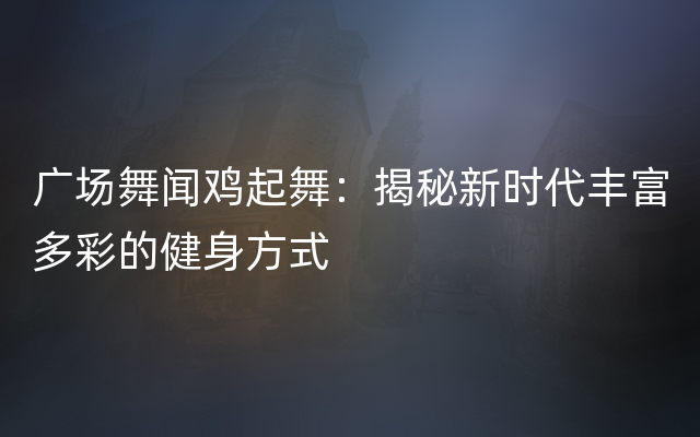 广场舞闻鸡起舞：揭秘新时代丰富多彩的健身方式