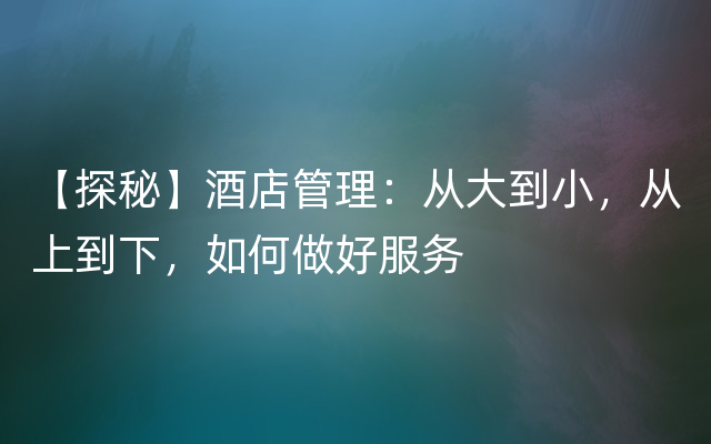 【探秘】酒店管理：从大到小，从上到下，如何做好服务