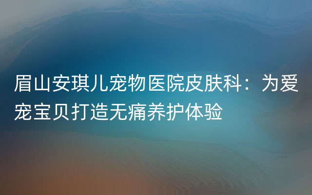 眉山安琪儿宠物医院皮肤科：为爱宠宝贝打造无痛养护体验