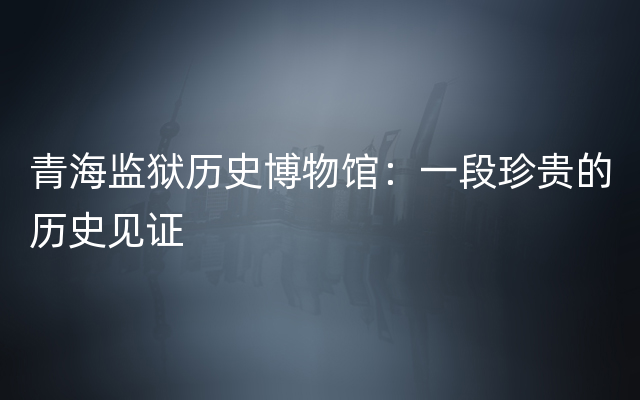 青海监狱历史博物馆：一段珍贵的历史见证