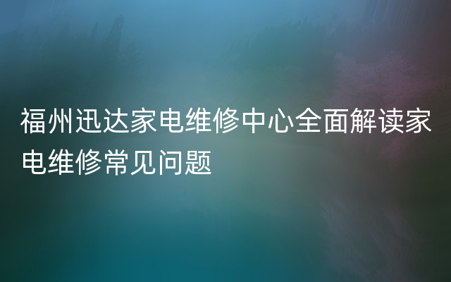 福州迅达家电维修中心全面解读家电维修常见问题