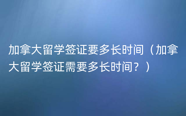 加拿大留学签证要多长时间（加拿大留学签证需要多长时间？）