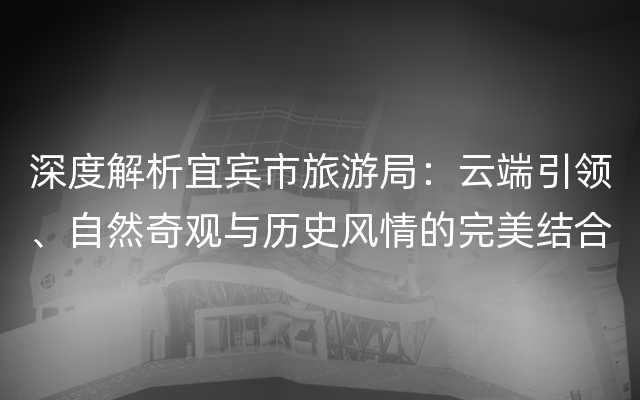 深度解析宜宾市旅游局：云端引领、自然奇观与历史风情的完美结合