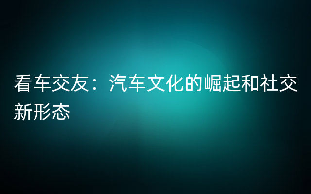 看车交友：汽车文化的崛起和社交新形态