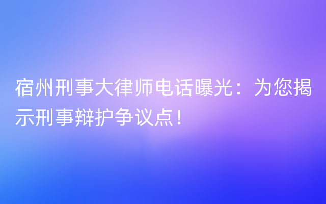 宿州刑事大律师电话曝光：为您揭示刑事辩护争议点！