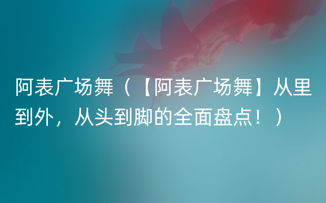 阿表广场舞（【阿表广场舞】从里到外，从头到脚的全面盘点！）