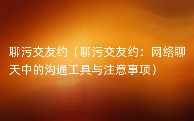 聊污交友约（聊污交友约：网络聊天中的沟通工具与注意事项）