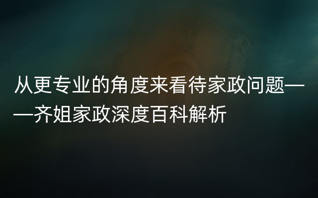 从更专业的角度来看待家政问题——齐姐家政深度百科解析