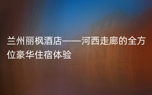 兰州丽枫酒店——河西走廊的全方位豪华住宿体验