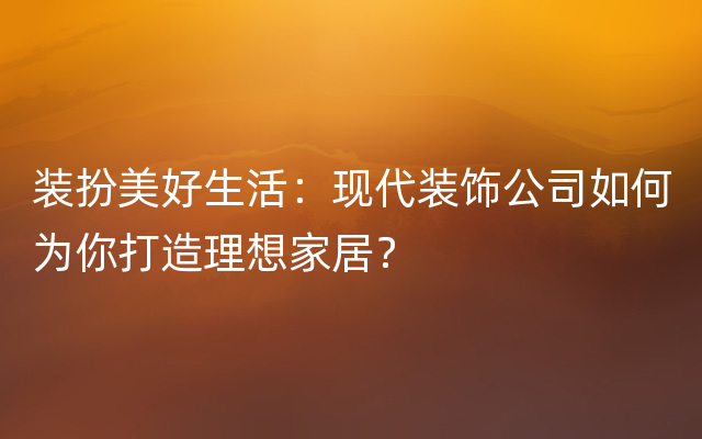 装扮美好生活：现代装饰公司如何为你打造理想家居？