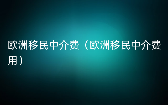 欧洲移民中介费（欧洲移民中介费用）