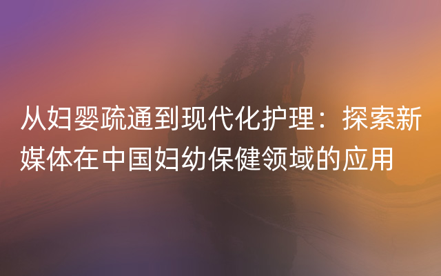 从妇婴疏通到现代化护理：探索新媒体在中国妇幼保健领域的应用