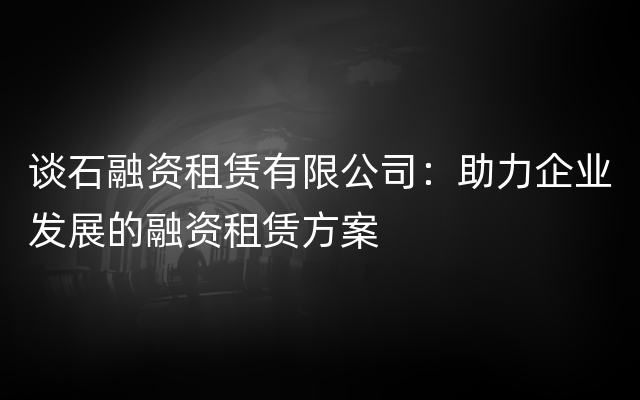 谈石融资租赁有限公司：助力企业发展的融资租赁方案