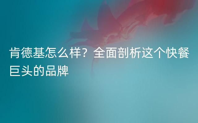 肯德基怎么样？全面剖析这个快餐巨头的品牌