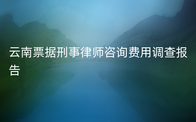 云南票据刑事律师咨询费用调查报告