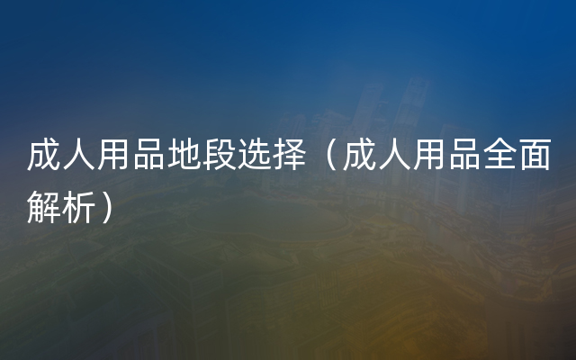 成人用品地段选择（成人用品全面解析）