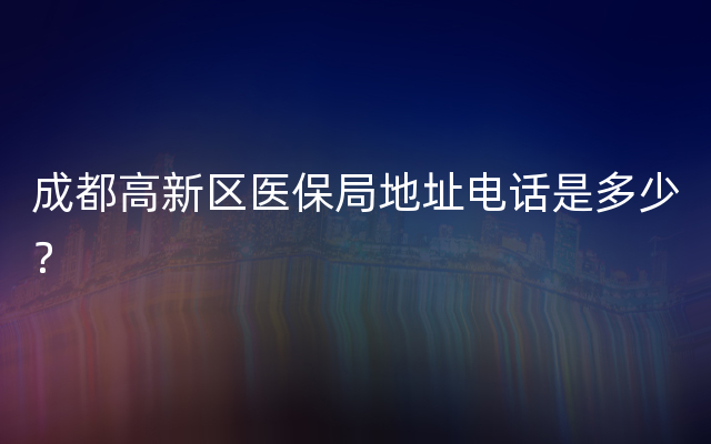 成都高新区医保局地址电话是多少？