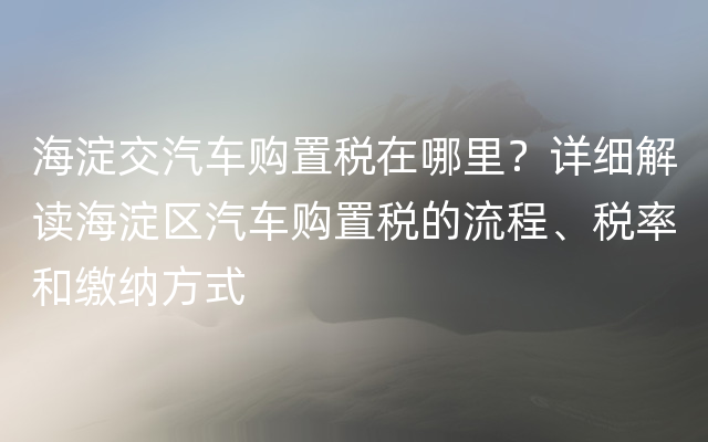 海淀交汽车购置税在哪里？详细解读海淀区汽车购置税的流程、税率和缴纳方式