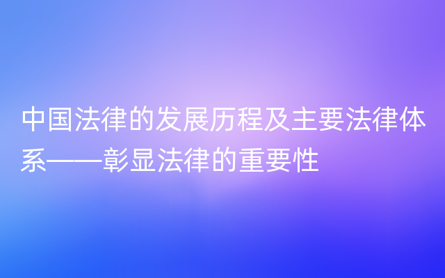 中国法律的发展历程及主要法律体系——彰显法律的重要性