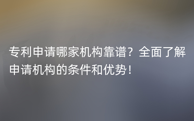 专利申请哪家机构靠谱？全面了解申请机构的条件和优势！