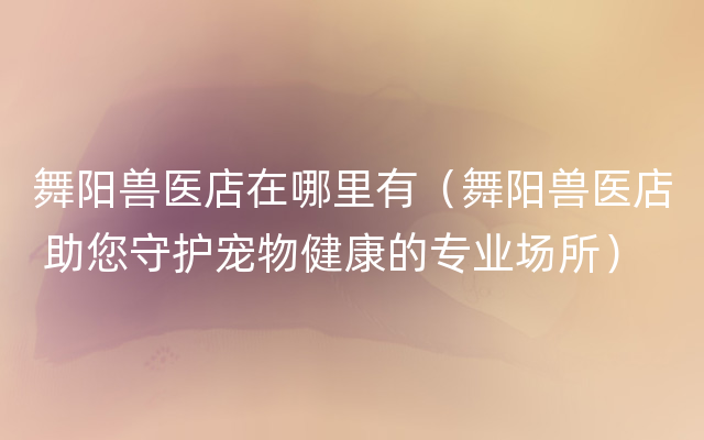 舞阳兽医店在哪里有（舞阳兽医店 助您守护宠物健康的专业场所）