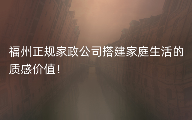 福州正规家政公司搭建家庭生活的质感价值！