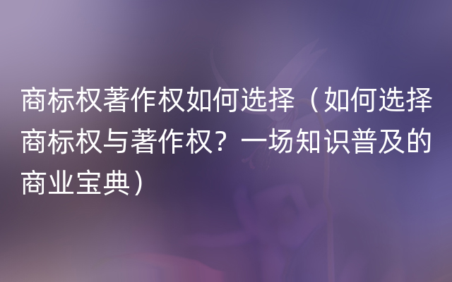 商标权著作权如何选择（如何选择商标权与著作权？一场知识普及的商业宝典）