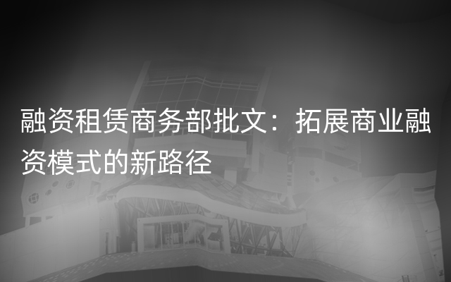 融资租赁商务部批文：拓展商业融资模式的新路径