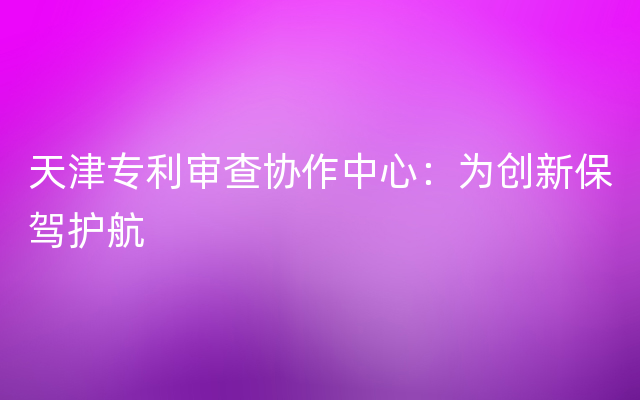 天津专利审查协作中心：为创新保驾护航