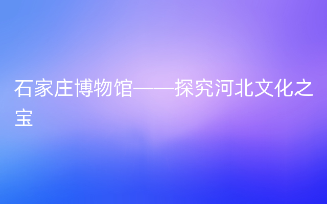 石家庄博物馆——探究河北文化之宝