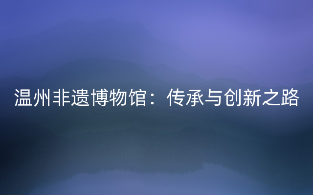 温州非遗博物馆：传承与创新之路