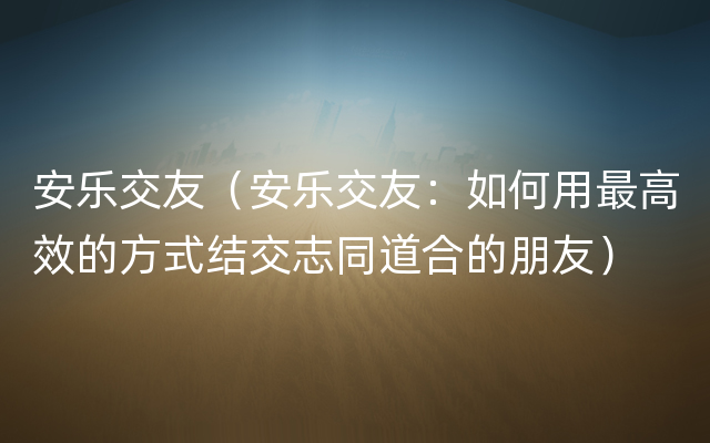 安乐交友（安乐交友：如何用最高效的方式结交志同道合的朋友）